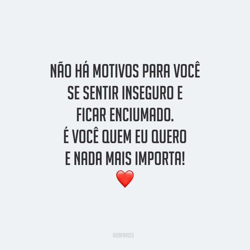 Não há motivos para você se sentir inseguro e ficar enciumado. É você quem eu quero e nada mais importa! 