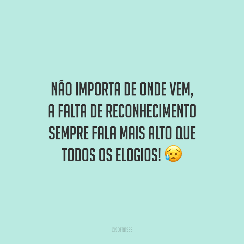 Não importa de onde vem, a falta de reconhecimento sempre fala mais alto que todos os elogios!