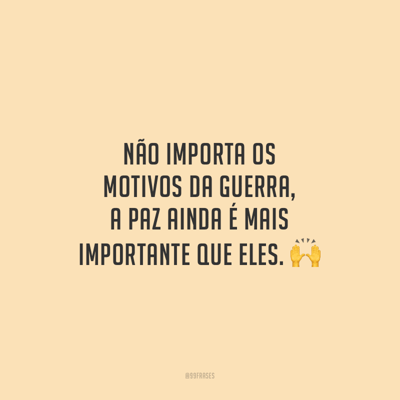 Não importa os motivos da guerra, a paz ainda é mais importante que eles. 