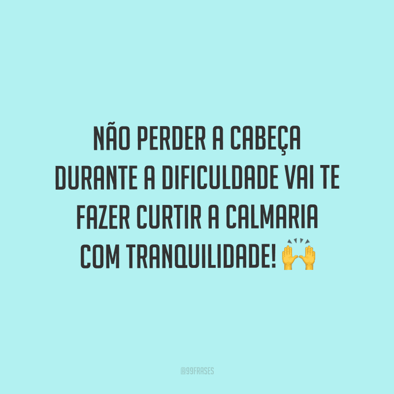 Não perder a cabeça durante a dificuldade vai te fazer curtir a calmaria com tranquilidade!