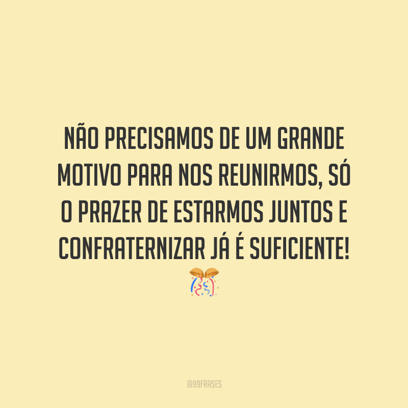 Não precisamos de um grande motivo para nos reunirmos, só o prazer de estarmos juntos e confraternizar já é suficiente!