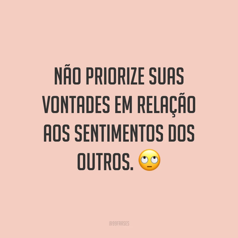 Não priorize suas vontades em relação aos sentimentos dos outros. 🙄