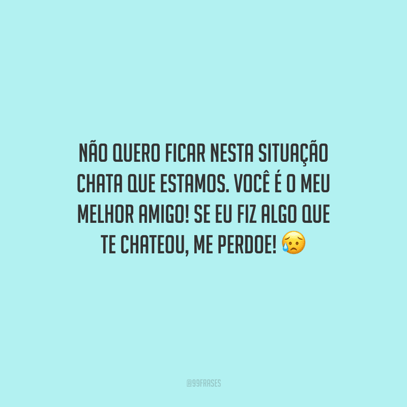 Não quero ficar nesta situação chata que estamos. Você é o meu melhor amigo! Se eu fiz algo que te chateou, me perdoe! 