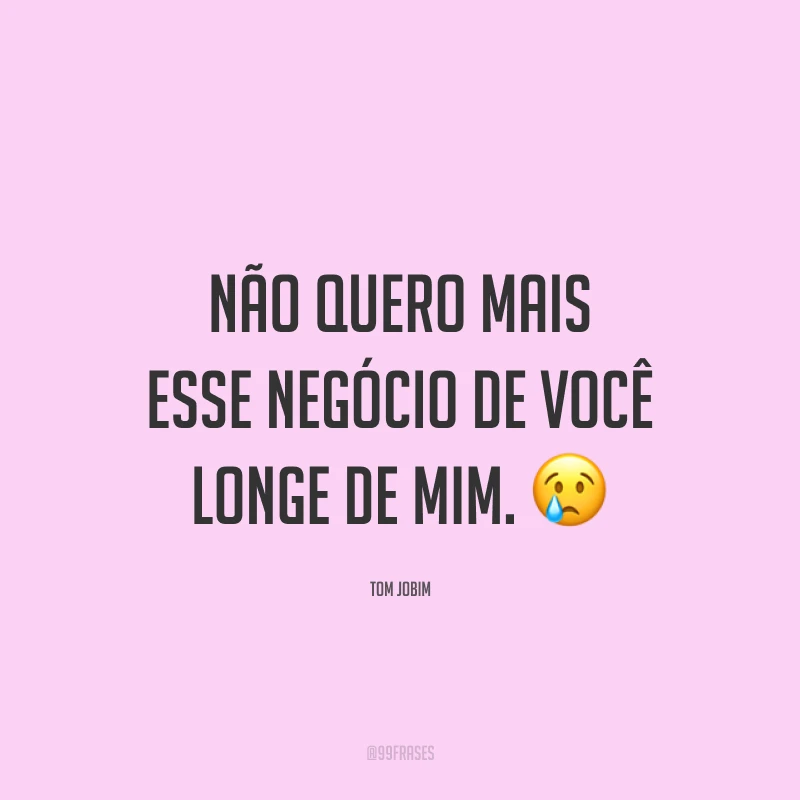 Não quero mais esse negócio de você longe de mim. 😢