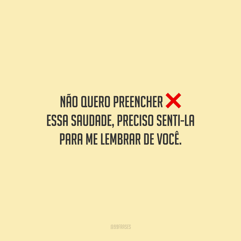 Não quero preencher essa saudade, preciso senti-la para me lembrar de você.
