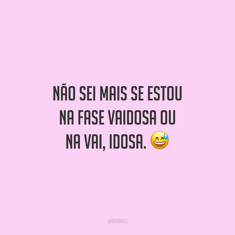Não sei mais se estou na fase vaidosa ou na vai, idosa.