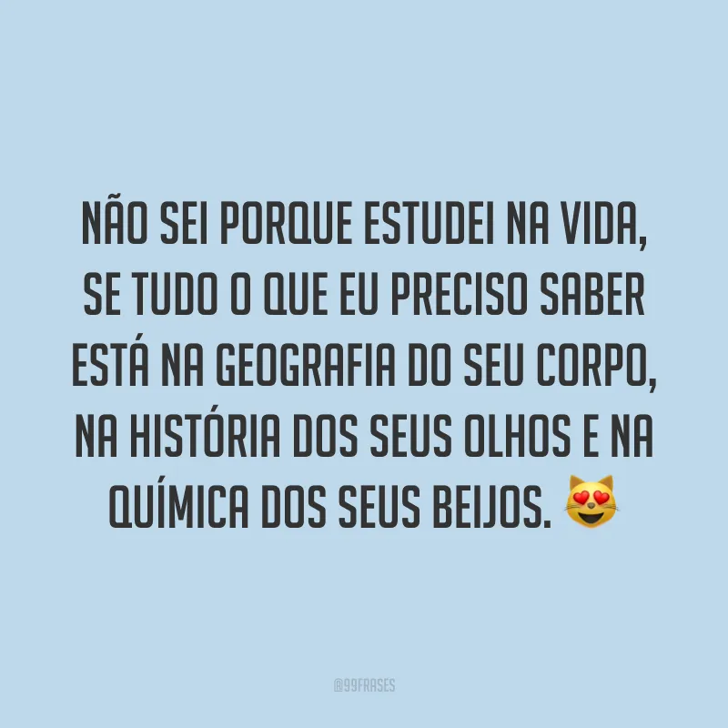 Não sei porque estudei na vida, se tudo o que eu preciso saber está na geografia do seu corpo, na história dos seus olhos e na química dos seus beijos. 😻