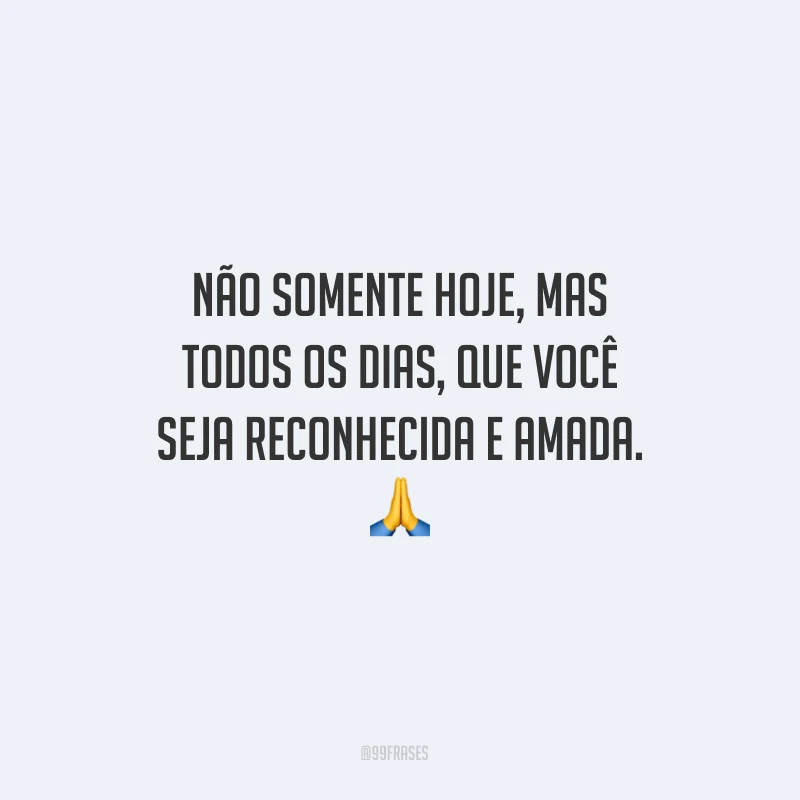 Não somente hoje, mas todos os dias, que você seja reconhecida e amada.