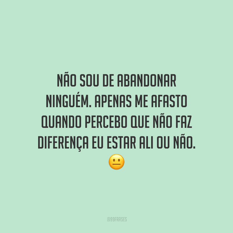 Não sou de abandonar ninguém. Apenas me afasto quando percebo que não faz diferença eu estar ali ou não. 