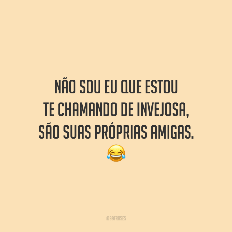 Não sou eu que estou te chamando de invejosa, são suas próprias amigas.