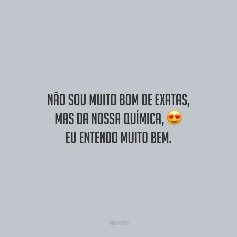 Não sou muito bom de exatas, mas da nossa química, eu entendo muito bem.