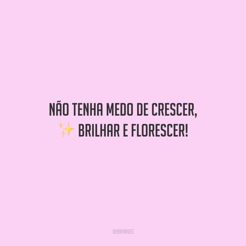 Não tenha medo de crescer, brilhar e florescer!