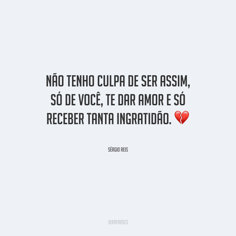 Não tenho culpa de ser assim, só de você, te dar amor e só receber tanta ingratidão.