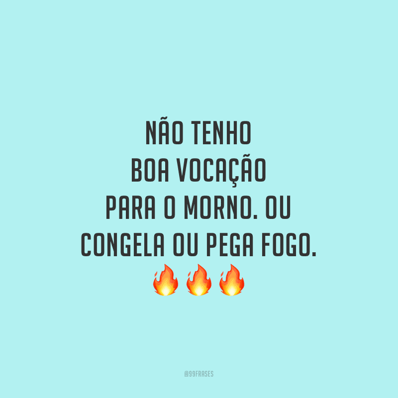 Não tenho boa vocação para o morno. Ou congela ou pega fogo.