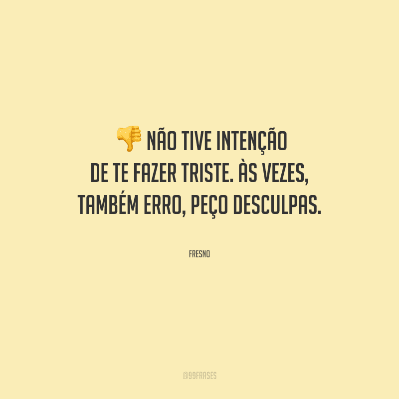 Não tive intenção de te fazer triste. Às vezes, também erro, peço desculpas.
