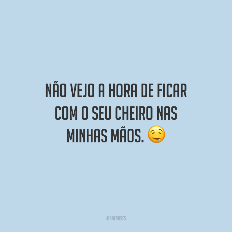 Não vejo a hora de ficar com o seu cheiro nas minhas mãos. 