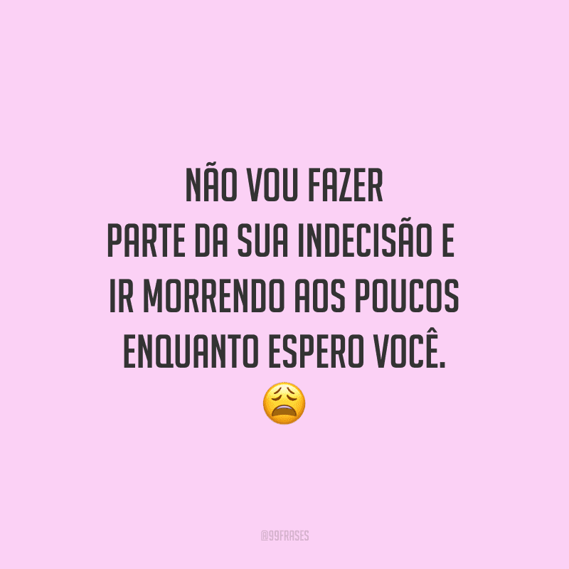 Não vou fazer parte da sua indecisão e ir morrendo aos poucos enquanto espero você.