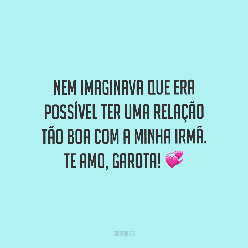 Nem imaginava que era possível ter uma relação tão boa com a minha irmã. Te amo, garota! 