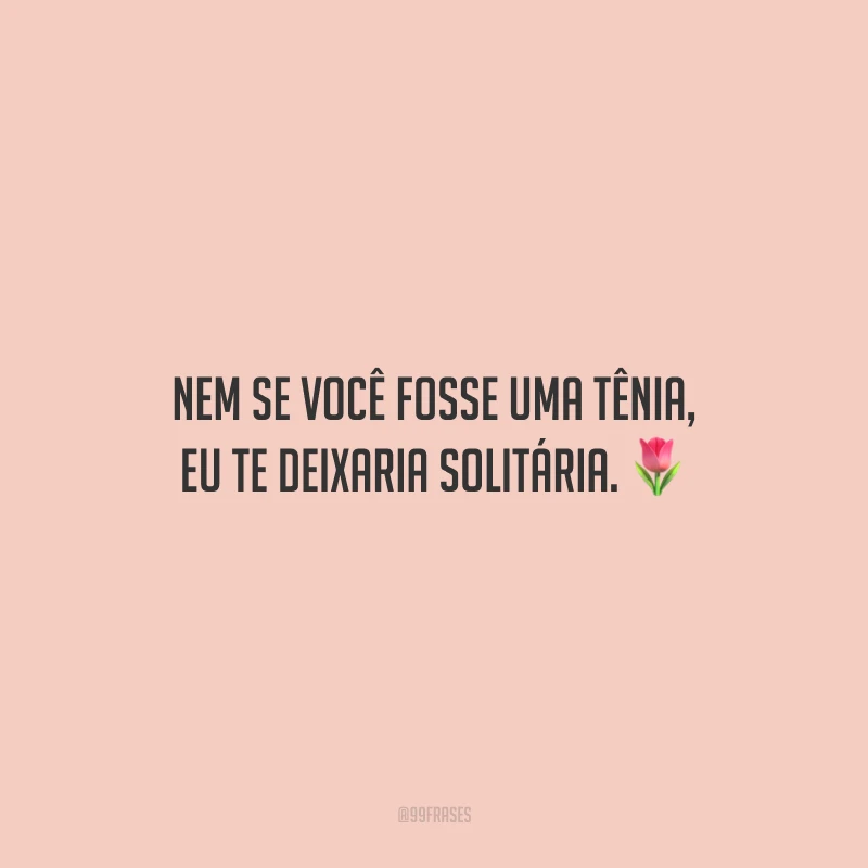 Nem se você fosse uma tênia, eu te deixaria solitária.