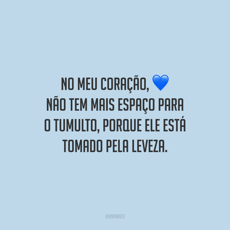 No meu coração, não tem mais espaço para o tumulto, porque ele está tomado pela leveza.