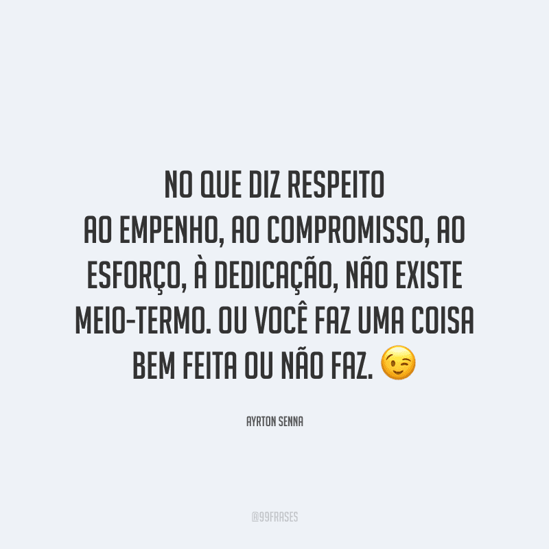 No que diz respeito ao empenho, ao compromisso, ao esforço, à dedicação, não existe meio-termo. Ou você faz uma coisa bem feita ou não faz.