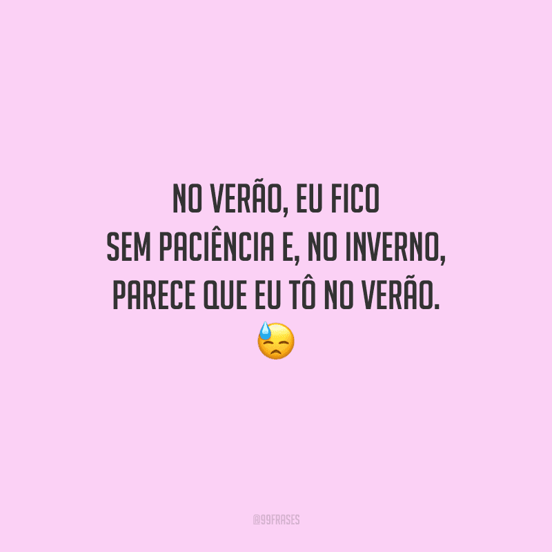 No verão, eu fico sem paciência e, no inverno, parece que eu tô no verão. 