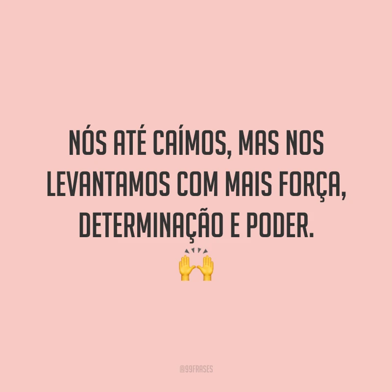 Nós até caímos, mas nos levantamos com mais força, determinação e poder.