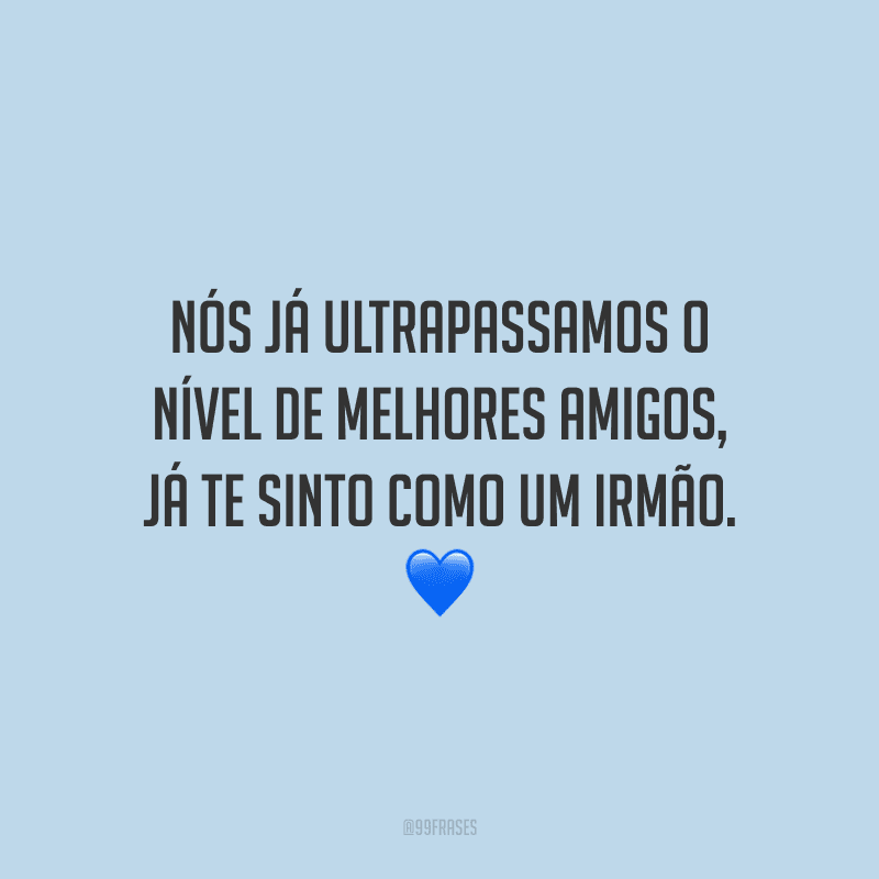 Nós já ultrapassamos o nível de melhores amigos, já te sinto como um irmão.