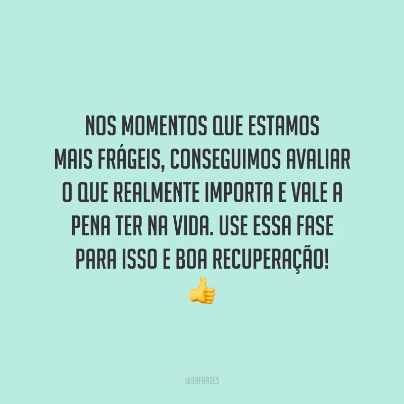 Nos momentos que estamos mais frágeis, conseguimos avaliar o que realmente importa e vale a pena ter na vida. Use essa fase para isso e boa recuperação!