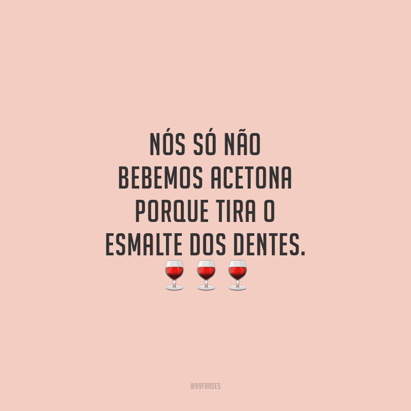 Nós só não bebemos acetona porque tira o esmalte dos dentes.