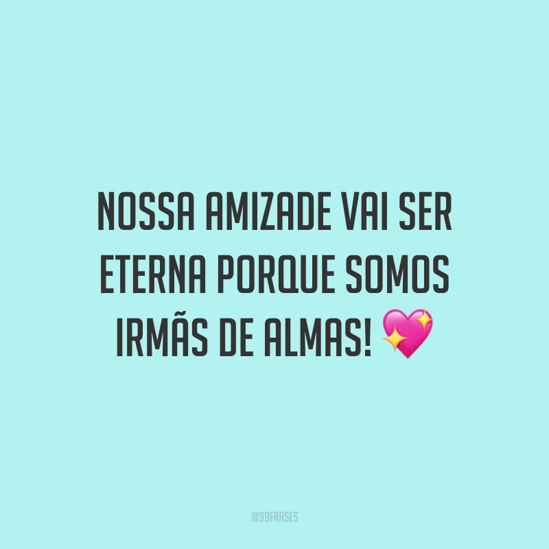 Nossa amizade vai ser eterna porque somos irmãs de almas! 💖