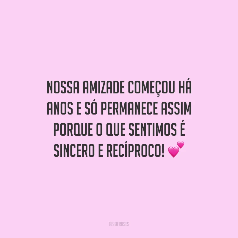 Nossa amizade começou há anos e só permanece assim porque o que sentimos é sincero e recíproco!
