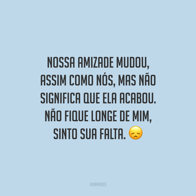 Nossa amizade mudou, assim como nós, mas não significa que ela acabou. Não fique longe de mim, sinto sua falta.