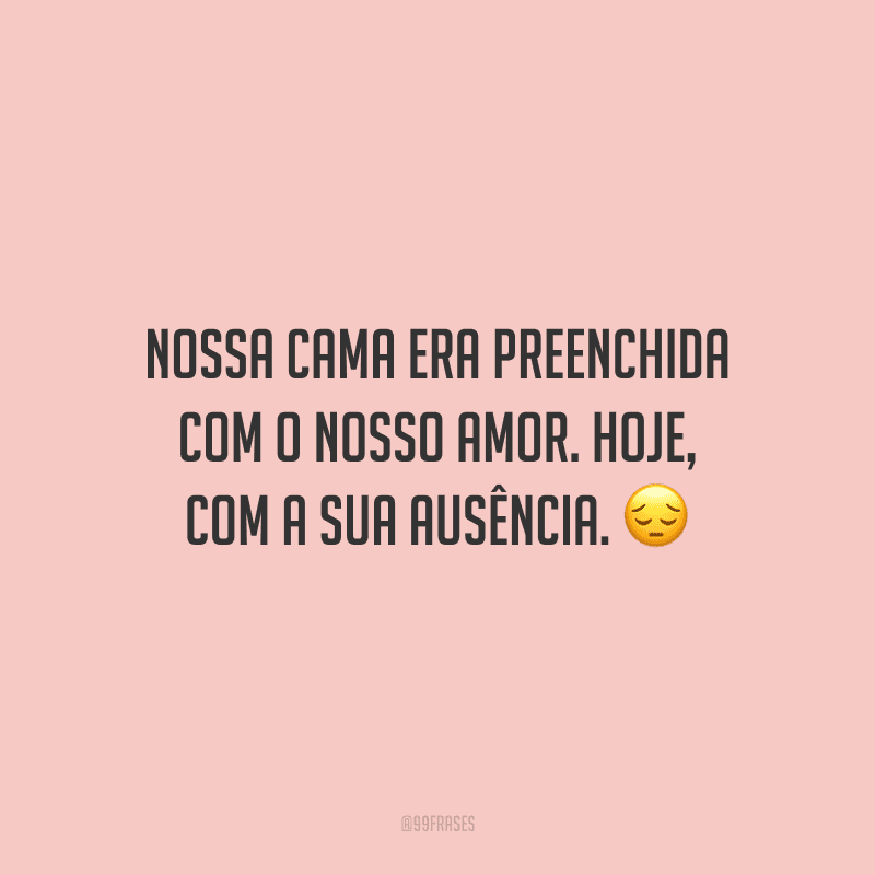 Nossa cama era preenchida com o nosso amor. Hoje, com a sua ausência.