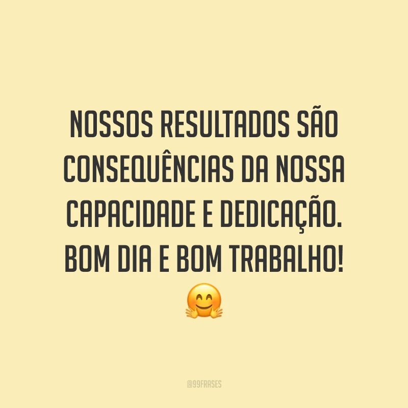 Nossos resultados são consequências da nossa capacidade e dedicação. Bom dia e bom trabalho!