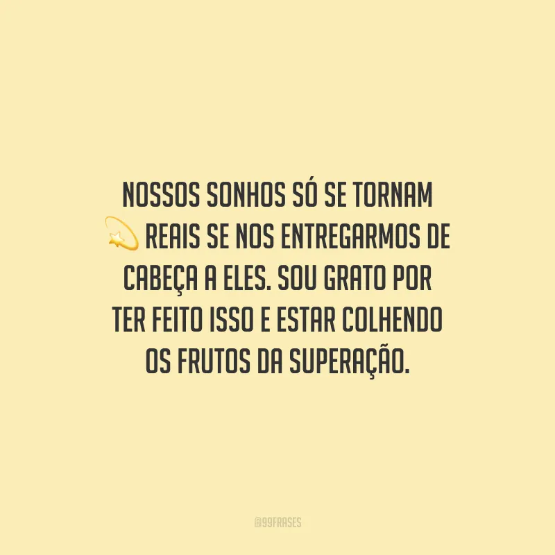 Nossos sonhos só se tornam reais se nos entregarmos de cabeça a eles. Sou grato por ter feito isso e estar colhendo os frutos da superação.