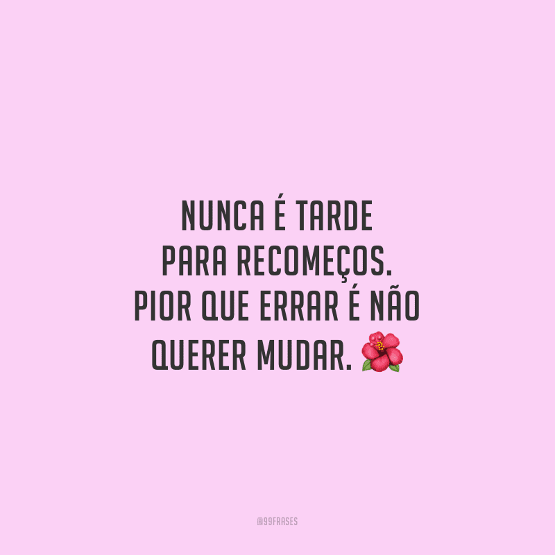 Nunca é tarde para recomeços. Pior que errar é não querer mudar.