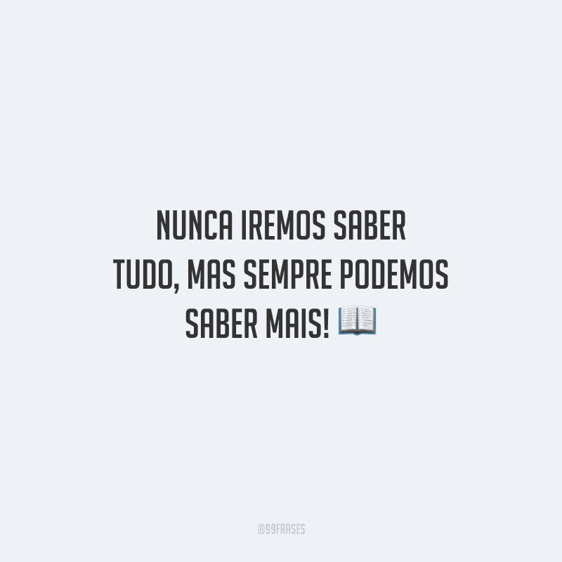 Nunca iremos saber tudo, mas sempre podemos saber mais! 
