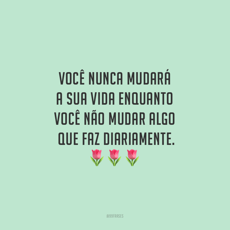 Você nunca mudará a sua vida enquanto você não mudar algo que faz diariamente.