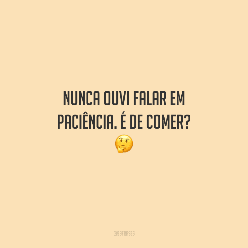 Nunca ouvi falar em paciência. É de comer? 