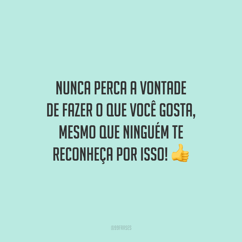Nunca perca a vontade de fazer o que você gosta, mesmo que ninguém te reconheça por isso!