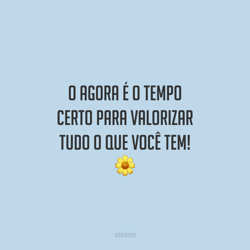 O agora é o tempo certo para valorizar tudo o que você tem!