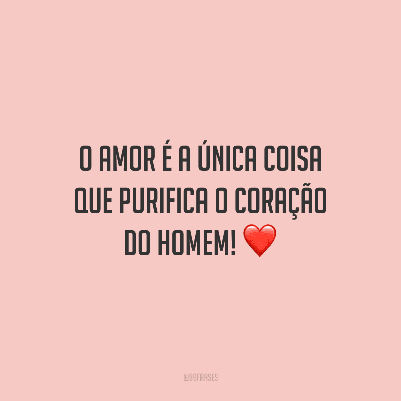 O amor é a única coisa que purifica o coração do homem!
