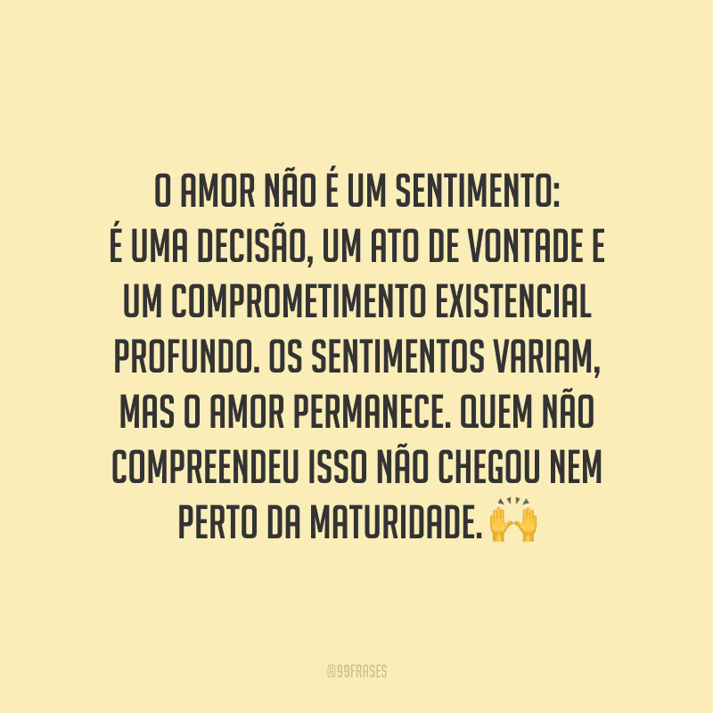 O amor não é um sentimento: é uma decisão, um ato de vontade e um comprometimento existencial profundo. Os sentimentos variam, mas o amor permanece. Quem não compreendeu isso não chegou nem perto da maturidade.
