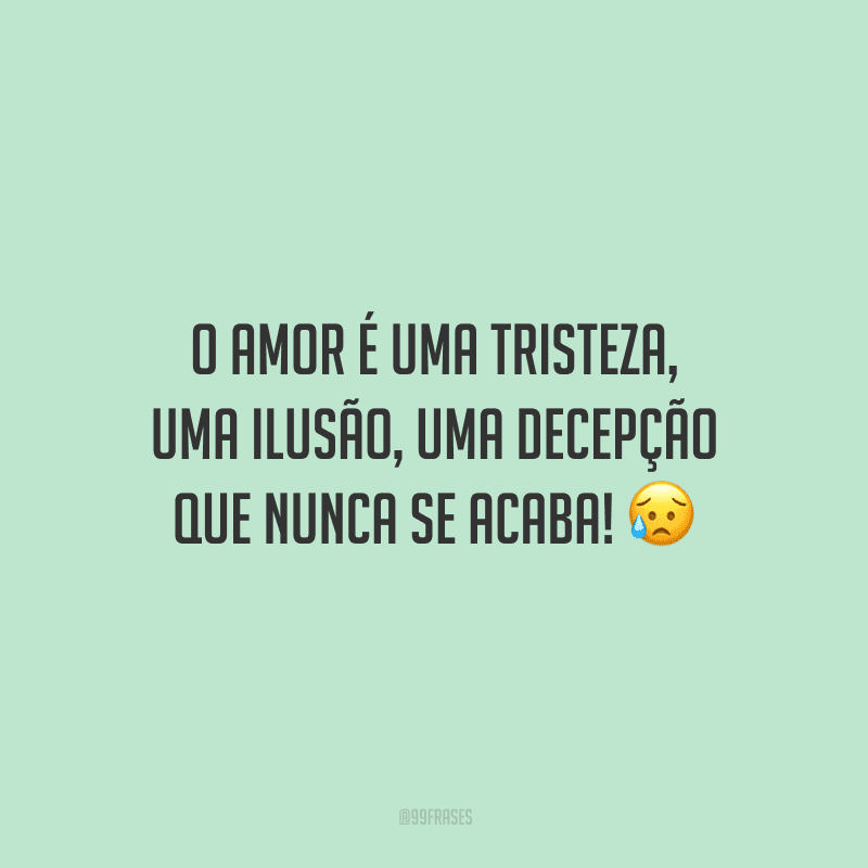 O amor é uma tristeza, uma ilusão, uma decepção que nunca se acaba! 