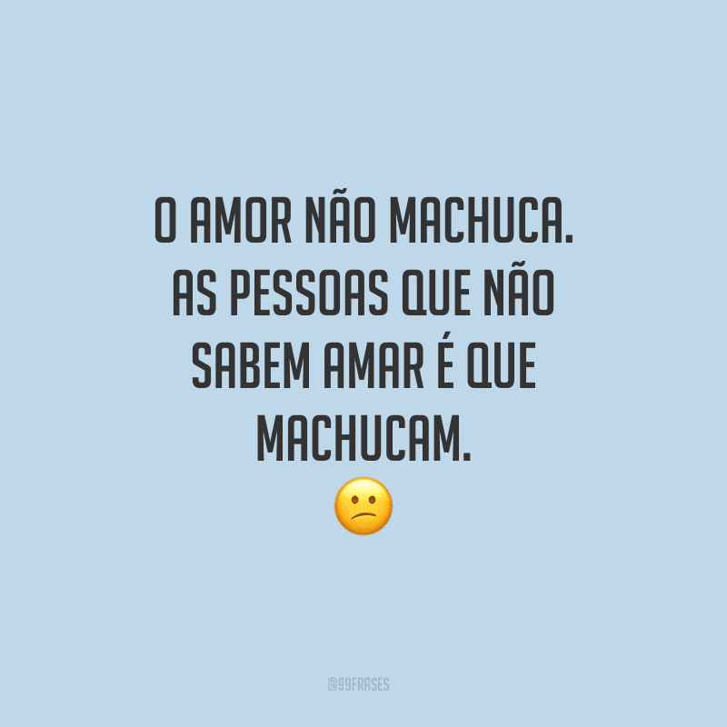O amor não machuca. As pessoas que não sabem amar é que machucam.