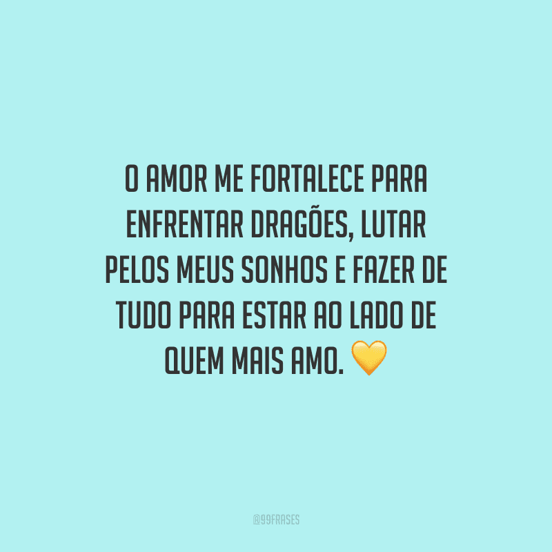 O amor me fortalece para enfrentar dragões, lutar pelos meus sonhos e fazer de tudo para estar ao lado de quem mais amo.
