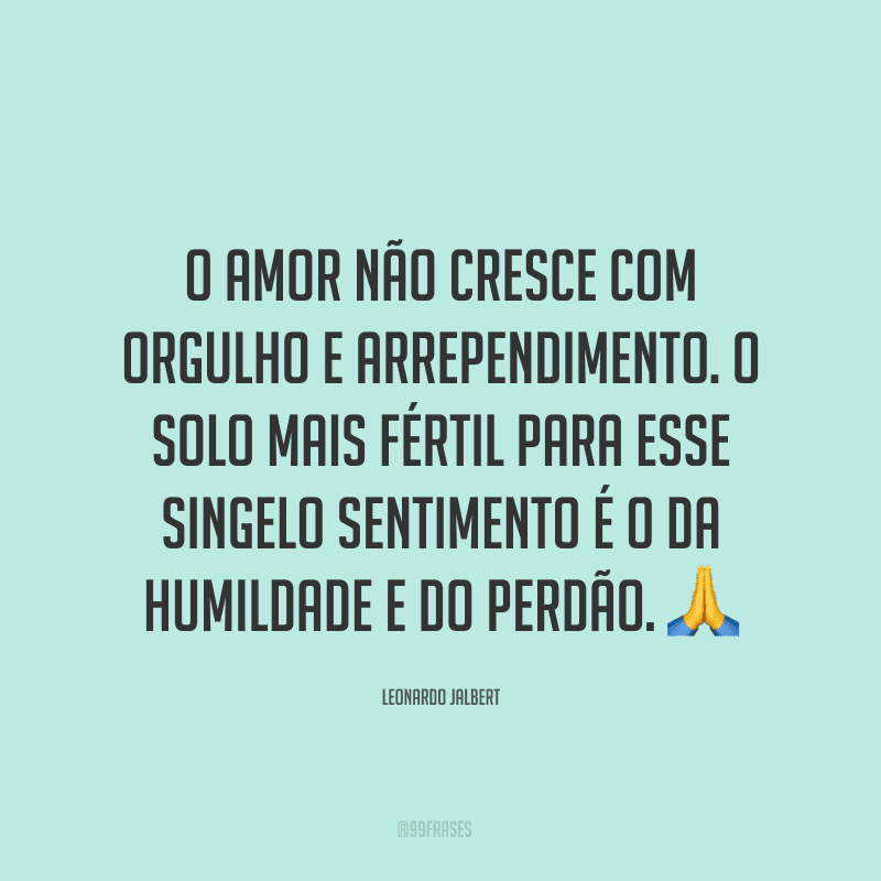 O amor não cresce com orgulho e arrependimento. O solo mais fértil para esse singelo sentimento é o da humildade e do perdão. ?