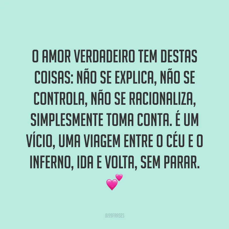 O amor verdadeiro tem destas coisas: não se explica, não se controla, não se racionaliza, simplesmente toma conta. É um vício, uma viagem entre o céu e o inferno, ida e volta, sem parar. 💕 