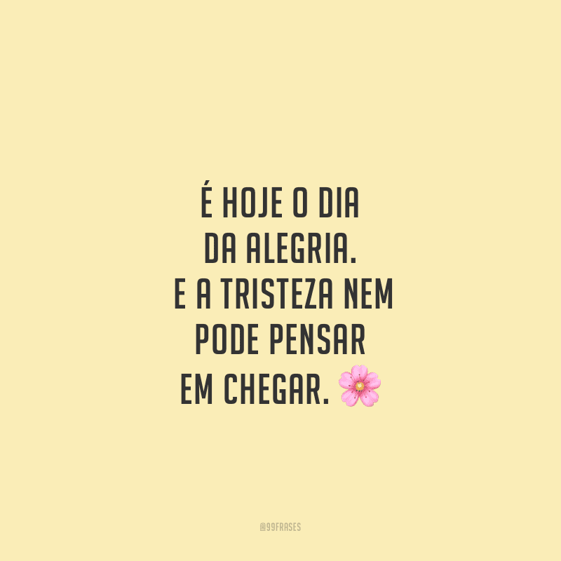 É hoje o dia da alegria. E a tristeza nem pode pensar em chegar.